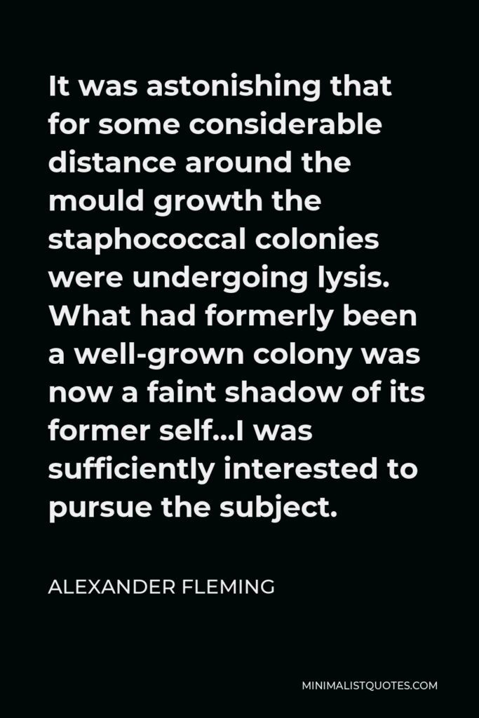 Alexander Fleming Quote - It was astonishing that for some considerable distance around the mould growth the staphococcal colonies were undergoing lysis. What had formerly been a well-grown colony was now a faint shadow of its former self…I was sufficiently interested to pursue the subject.