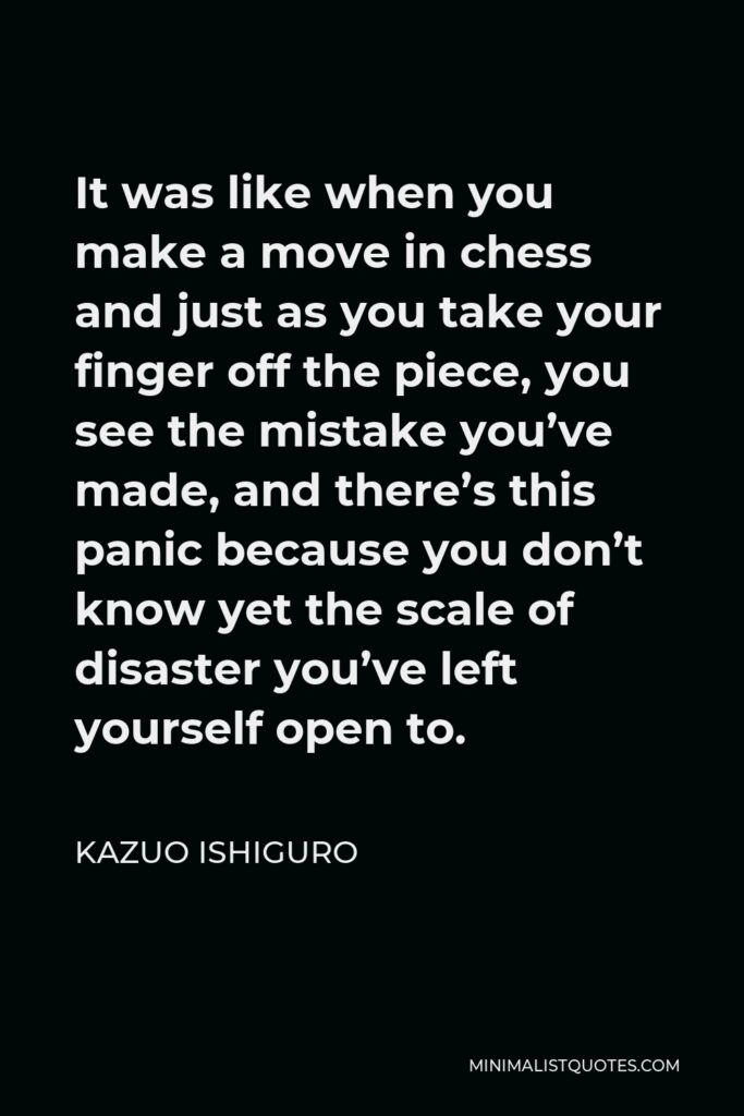 Kazuo Ishiguro Quote - It was like when you make a move in chess and just as you take your finger off the piece, you see the mistake you’ve made, and there’s this panic because you don’t know yet the scale of disaster you’ve left yourself open to.