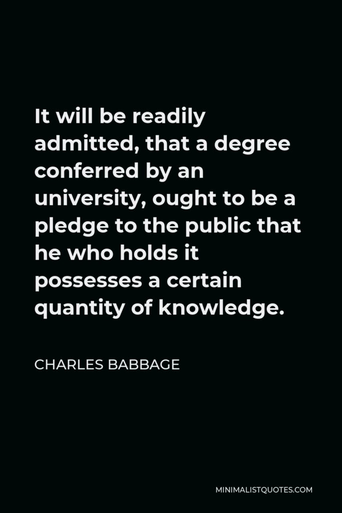 Charles Babbage Quote - It will be readily admitted, that a degree conferred by an university, ought to be a pledge to the public that he who holds it possesses a certain quantity of knowledge.