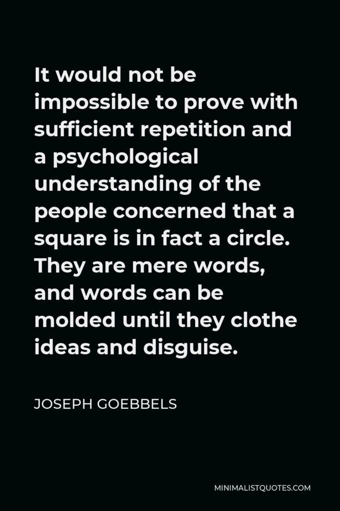Joseph Goebbels Quote - It would not be impossible to prove with sufficient repetition and a psychological understanding of the people concerned that a square is in fact a circle. They are mere words, and words can be molded until they clothe ideas and disguise.