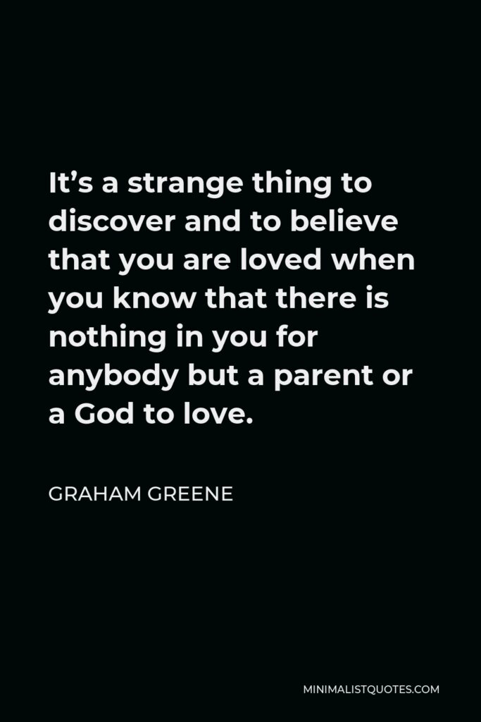 Graham Greene Quote - It’s a strange thing to discover and to believe that you are loved when you know that there is nothing in you for anybody but a parent or a God to love.
