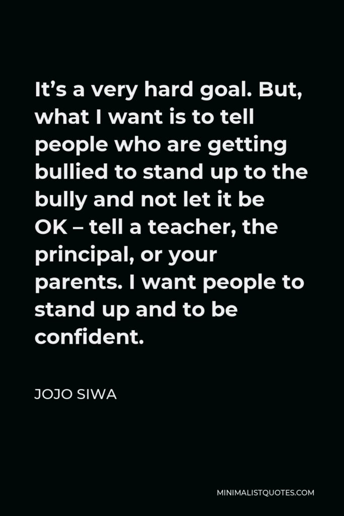 JoJo Siwa Quote - It’s a very hard goal. But, what I want is to tell people who are getting bullied to stand up to the bully and not let it be OK – tell a teacher, the principal, or your parents. I want people to stand up and to be confident.