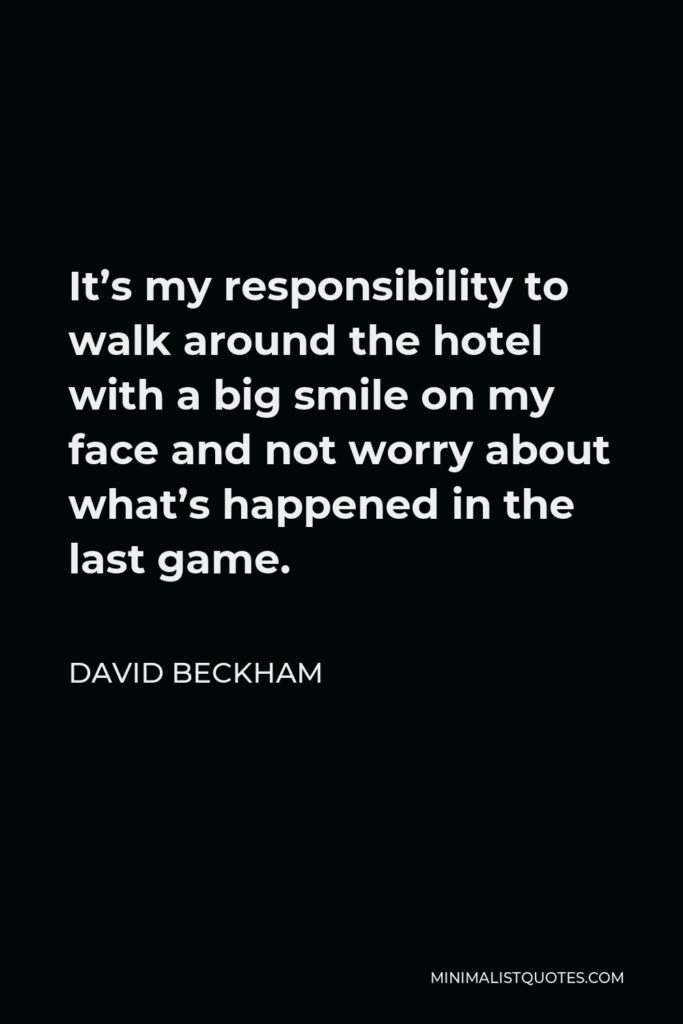 David Beckham Quote - It’s my responsibility to walk around the hotel with a big smile on my face and not worry about what’s happened in the last game.