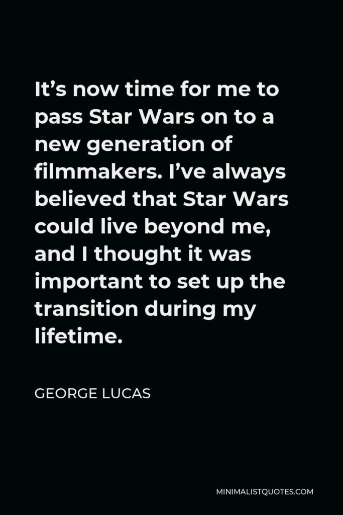 George Lucas Quote - It’s now time for me to pass Star Wars on to a new generation of filmmakers. I’ve always believed that Star Wars could live beyond me, and I thought it was important to set up the transition during my lifetime.