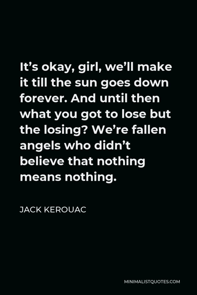 Jack Kerouac Quote - It’s okay, girl, we’ll make it till the sun goes down forever. And until then what you got to lose but the losing? We’re fallen angels who didn’t believe that nothing means nothing.