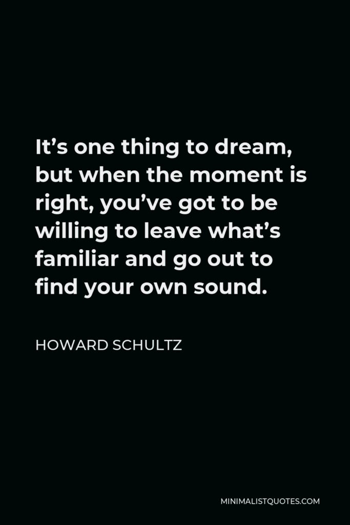Howard Schultz Quote - It’s one thing to dream, but when the moment is right, you’ve got to be willing to leave what’s familiar and go out to find your own sound.