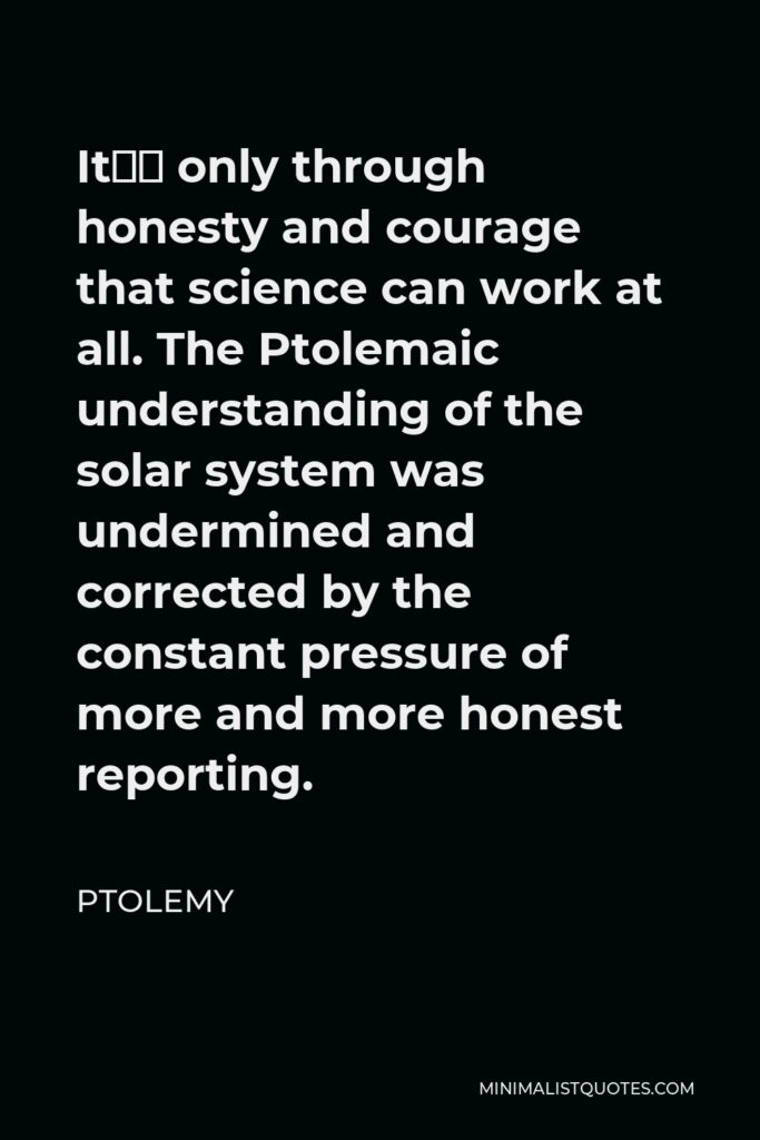 Ptolemy Quote - It’s only through honesty and courage that science can work at all. The Ptolemaic understanding of the solar system was undermined and corrected by the constant pressure of more and more honest reporting.