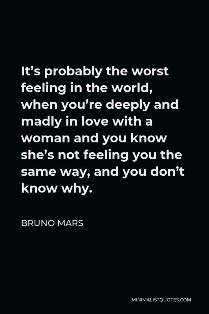 Bruno Mars Quote - It’s probably the worst feeling in the world, when you’re deeply and madly in love with a woman and you know she’s not feeling you the same way, and you don’t know why.