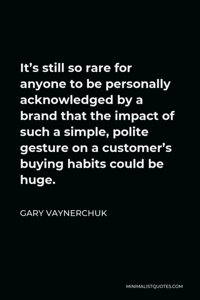 Gary Vaynerchuk Quote - It’s still so rare for anyone to be personally acknowledged by a brand that the impact of such a simple, polite gesture on a customer’s buying habits could be huge.
