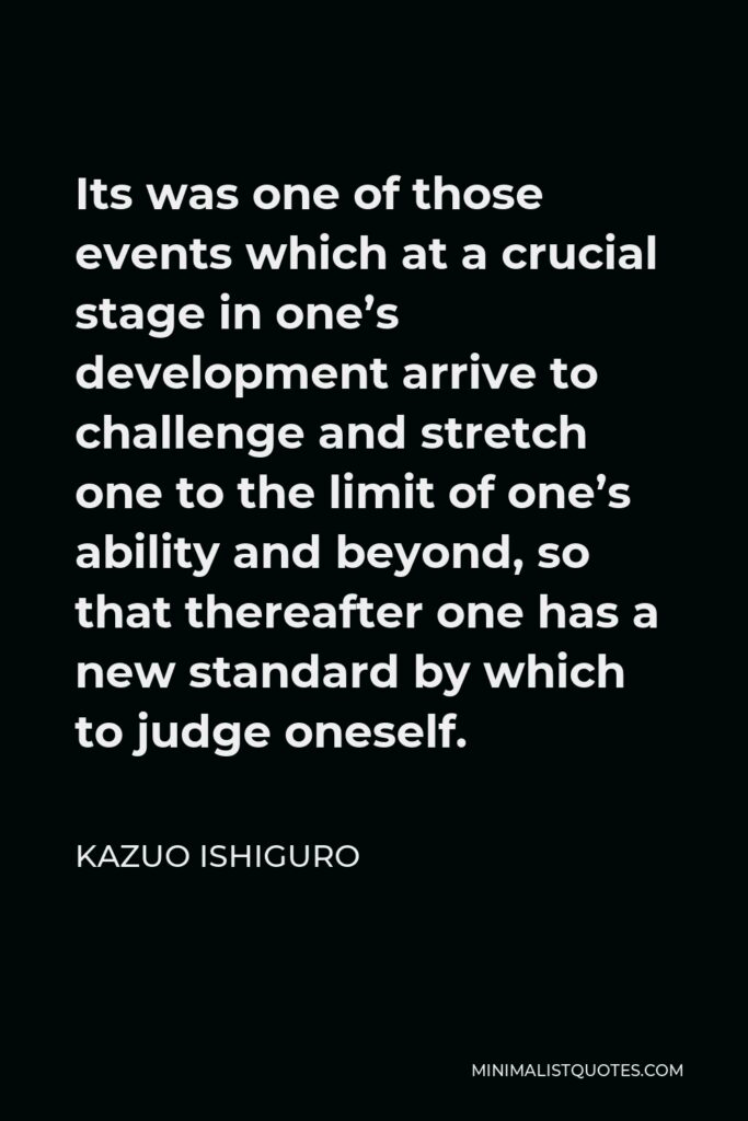Kazuo Ishiguro Quote - Its was one of those events which at a crucial stage in one’s development arrive to challenge and stretch one to the limit of one’s ability and beyond, so that thereafter one has a new standard by which to judge oneself.