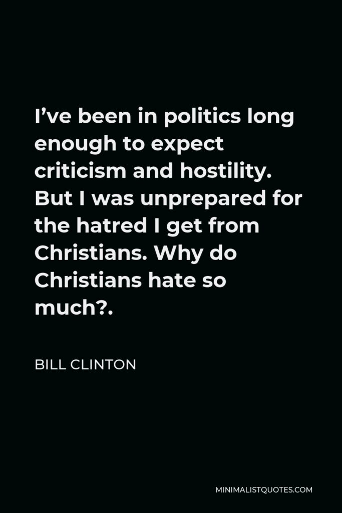 Bill Clinton Quote - I’ve been in politics long enough to expect criticism and hostility. But I was unprepared for the hatred I get from Christians. Why do Christians hate so much?.