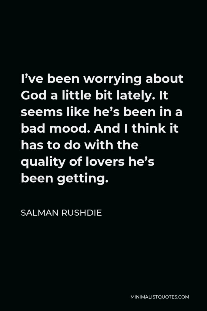 Salman Rushdie Quote - I’ve been worrying about God a little bit lately. It seems like he’s been in a bad mood. And I think it has to do with the quality of lovers he’s been getting.