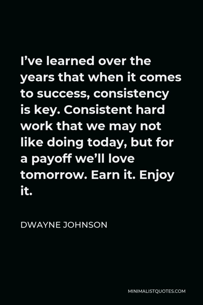 Dwayne Johnson Quote - I’ve learned over the years that when it comes to success, consistency is key. Consistent hard work that we may not like doing today, but for a payoff we’ll love tomorrow. Earn it. Enjoy it.