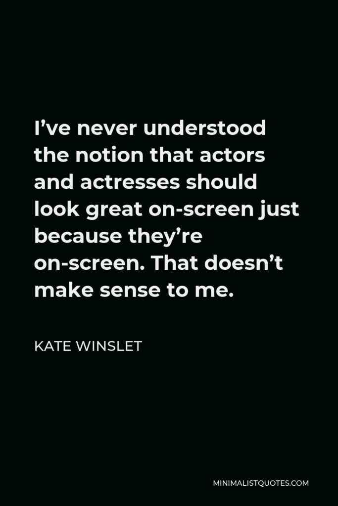 Kate Winslet Quote - I’ve never understood the notion that actors and actresses should look great on-screen just because they’re on-screen. That doesn’t make sense to me.