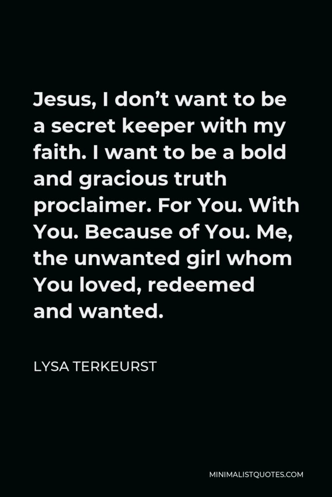 Lysa TerKeurst Quote - Jesus, I don’t want to be a secret keeper with my faith. I want to be a bold and gracious truth proclaimer. For You. With You. Because of You. Me, the unwanted girl whom You loved, redeemed and wanted.