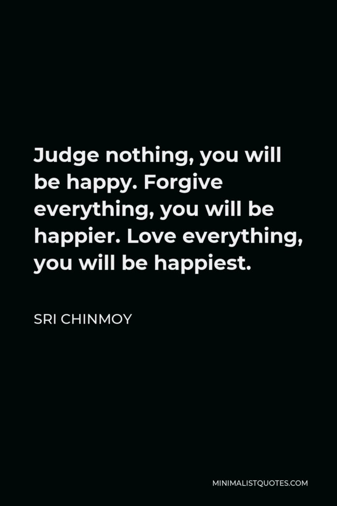 Sri Chinmoy Quote - Judge nothing, you will be happy. Forgive everything, you will be happier. Love everything, you will be happiest.