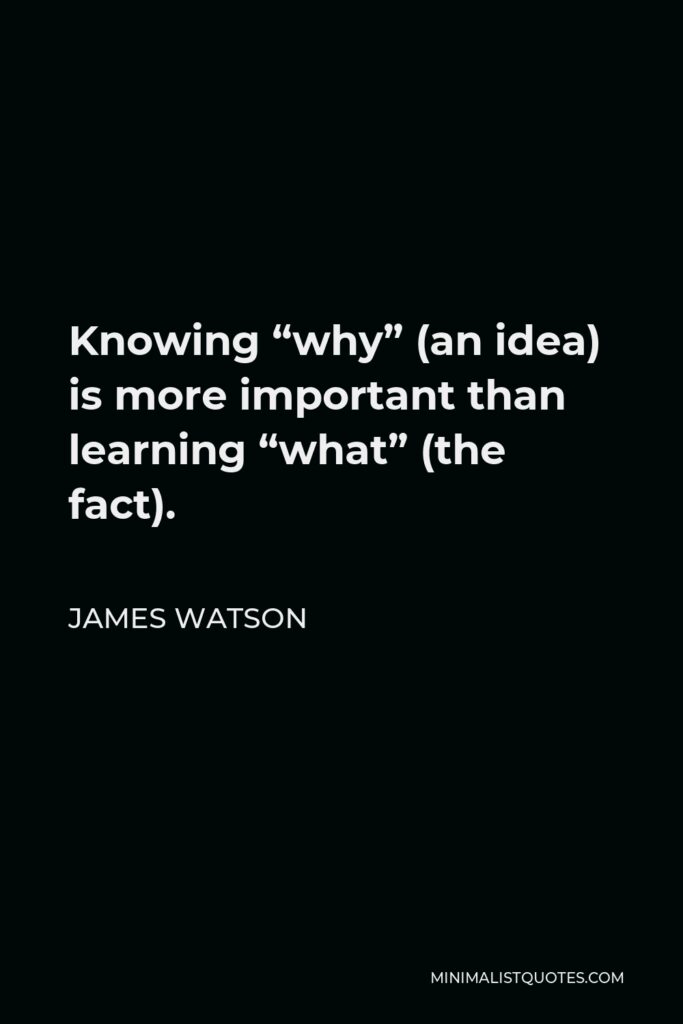 James Watson Quote - Knowing “why” (an idea) is more important than learning “what” (the fact).