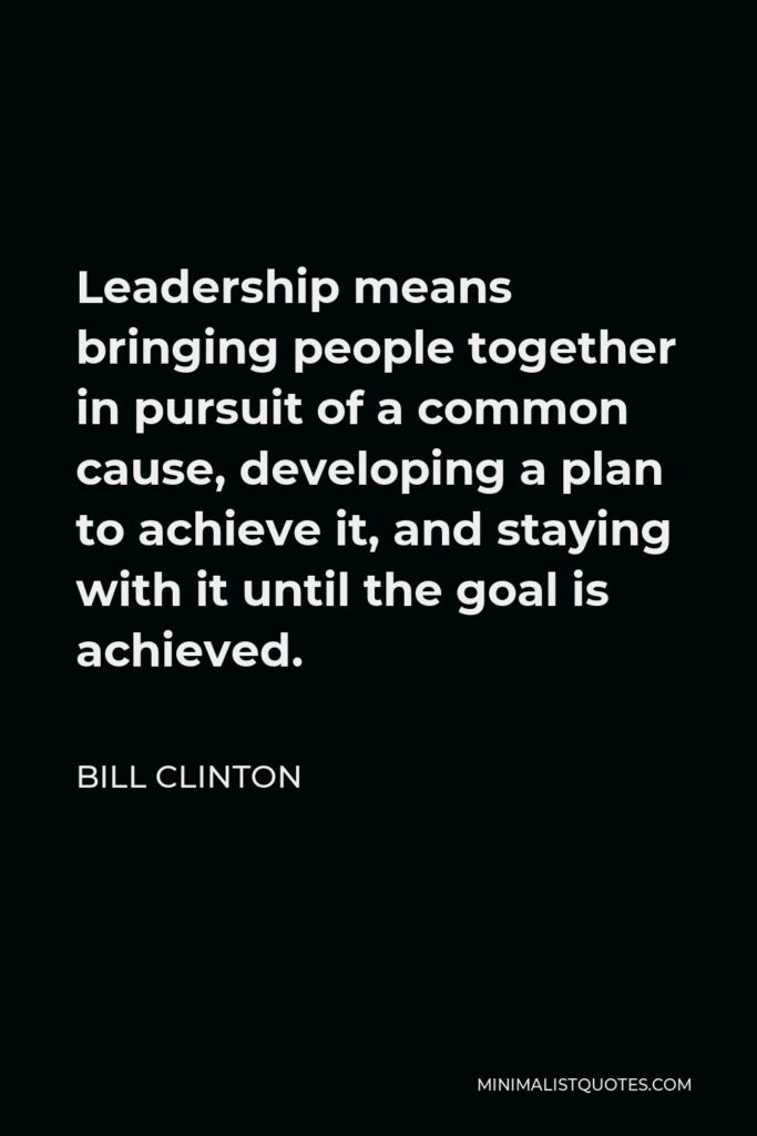 Bill Clinton Quote - Leadership means bringing people together in pursuit of a common cause, developing a plan to achieve it, and staying with it until the goal is achieved.