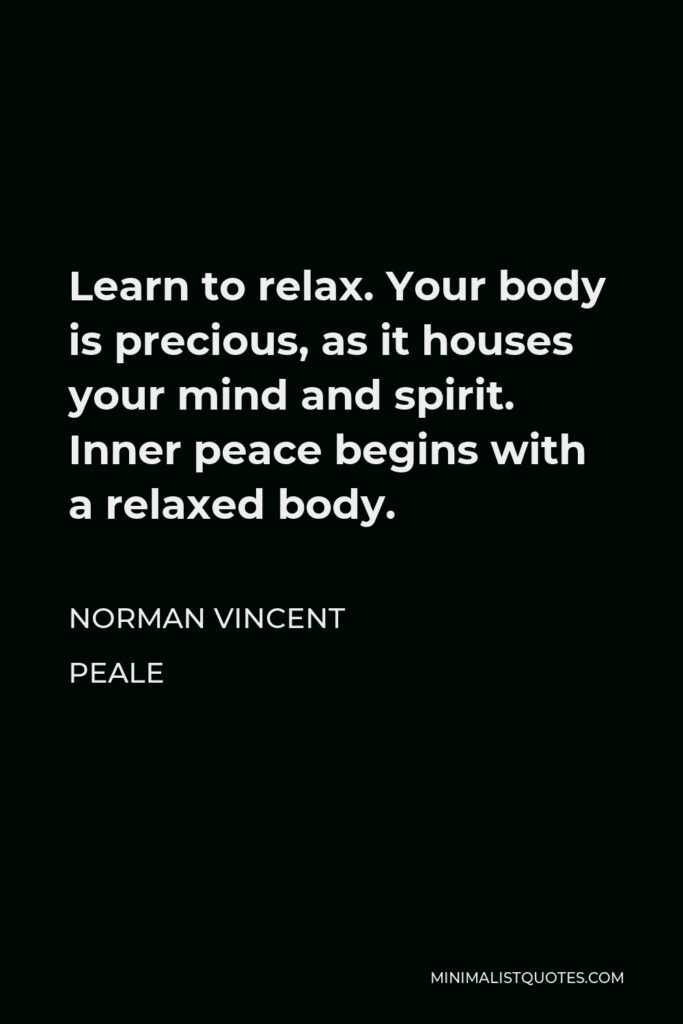 Norman Vincent Peale Quote - Learn to relax. Your body is precious, as it houses your mind and spirit. Inner peace begins with a relaxed body.