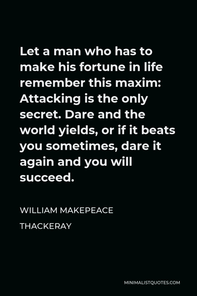 William Makepeace Thackeray Quote - Let a man who has to make his fortune in life remember this maxim: Attacking is the only secret. Dare and the world yields, or if it beats you sometimes, dare it again and you will succeed.