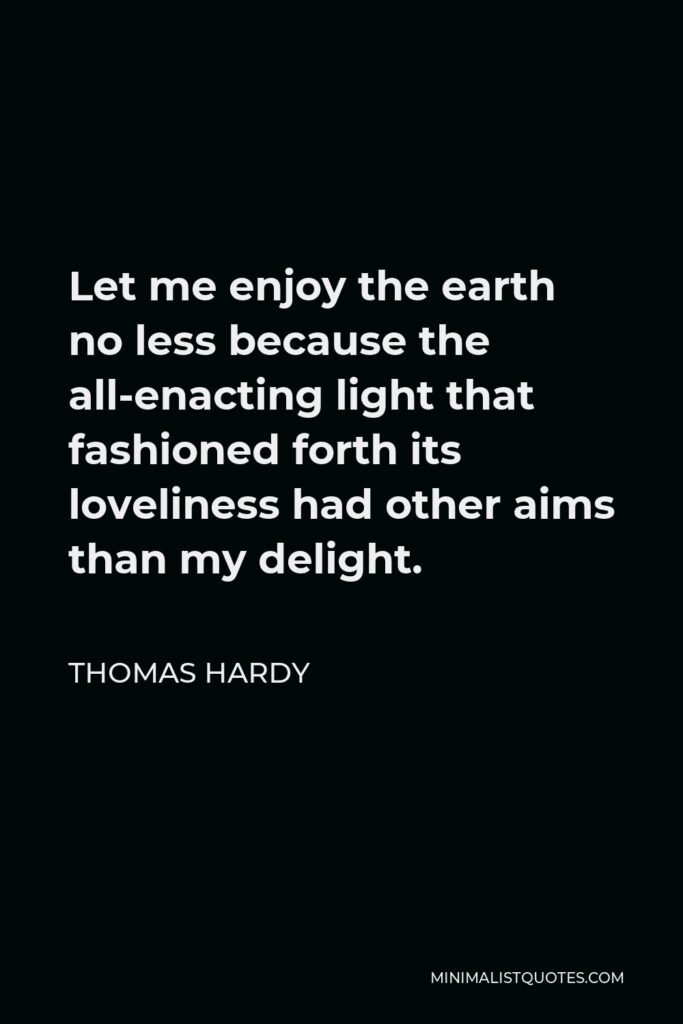 Thomas Hardy Quote - Let me enjoy the earth no less because the all-enacting light that fashioned forth its loveliness had other aims than my delight.