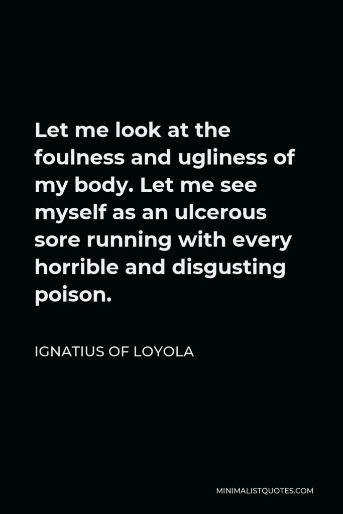 Ignatius of Loyola Quote - Let me look at the foulness and ugliness of my body. Let me see myself as an ulcerous sore running with every horrible and disgusting poison.