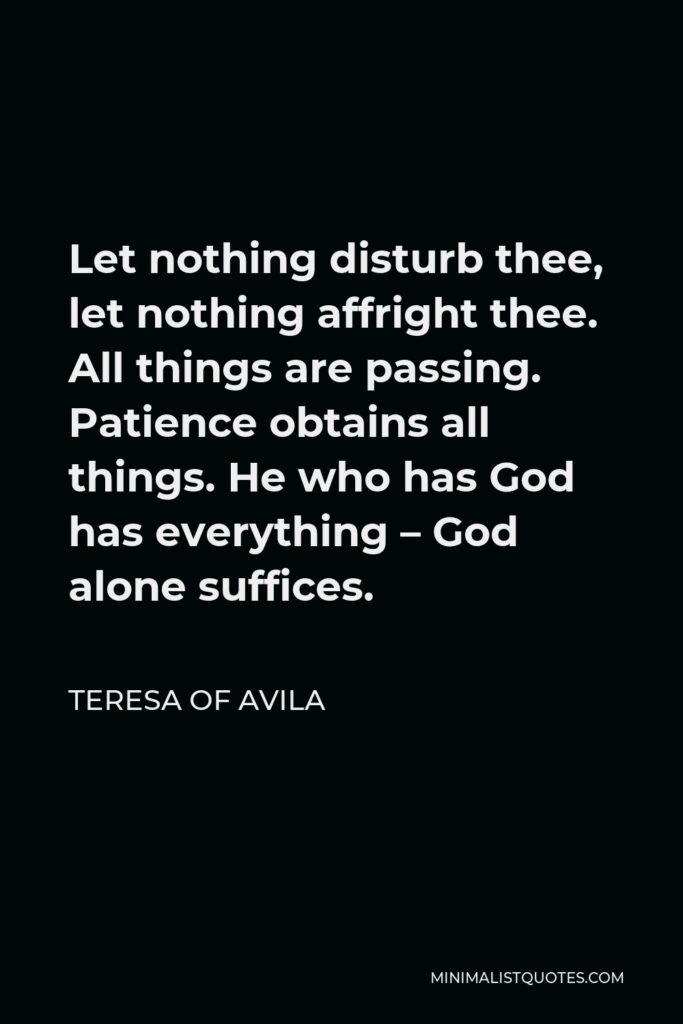 Teresa of Avila Quote - Let nothing disturb thee, let nothing affright thee. All things are passing. Patience obtains all things. He who has God has everything – God alone suffices.