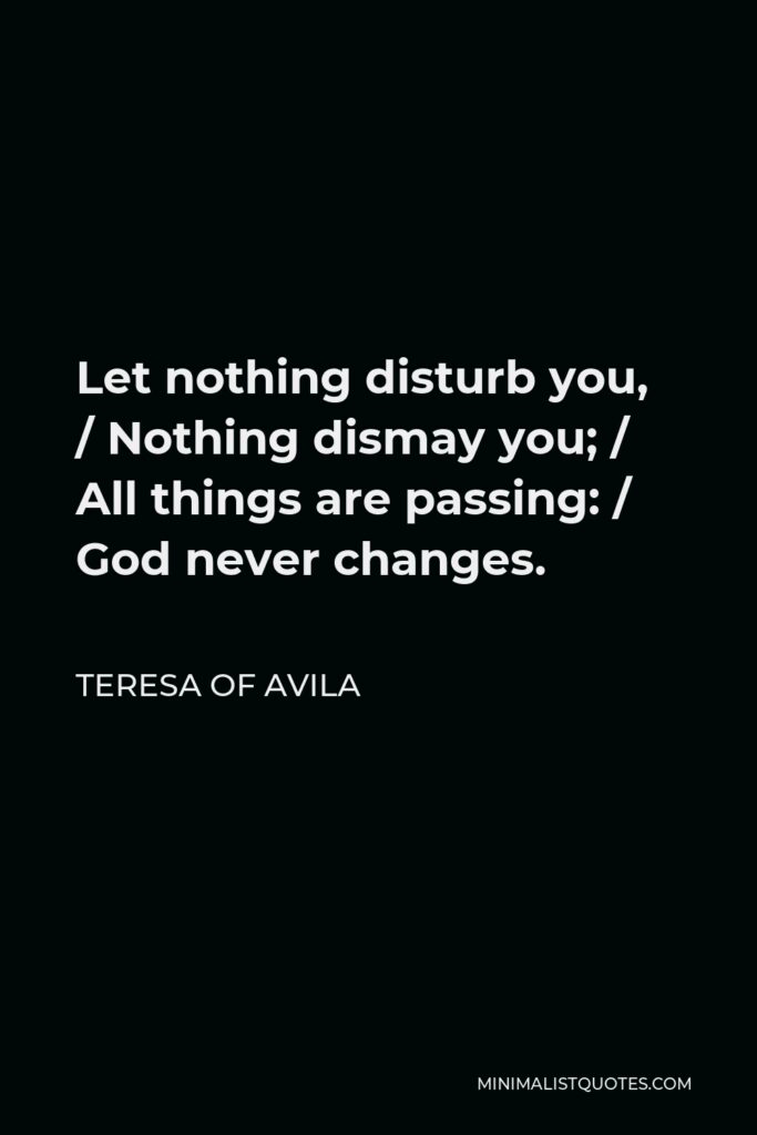 Teresa of Avila Quote - Let nothing disturb you, / Nothing dismay you; / All things are passing: / God never changes.