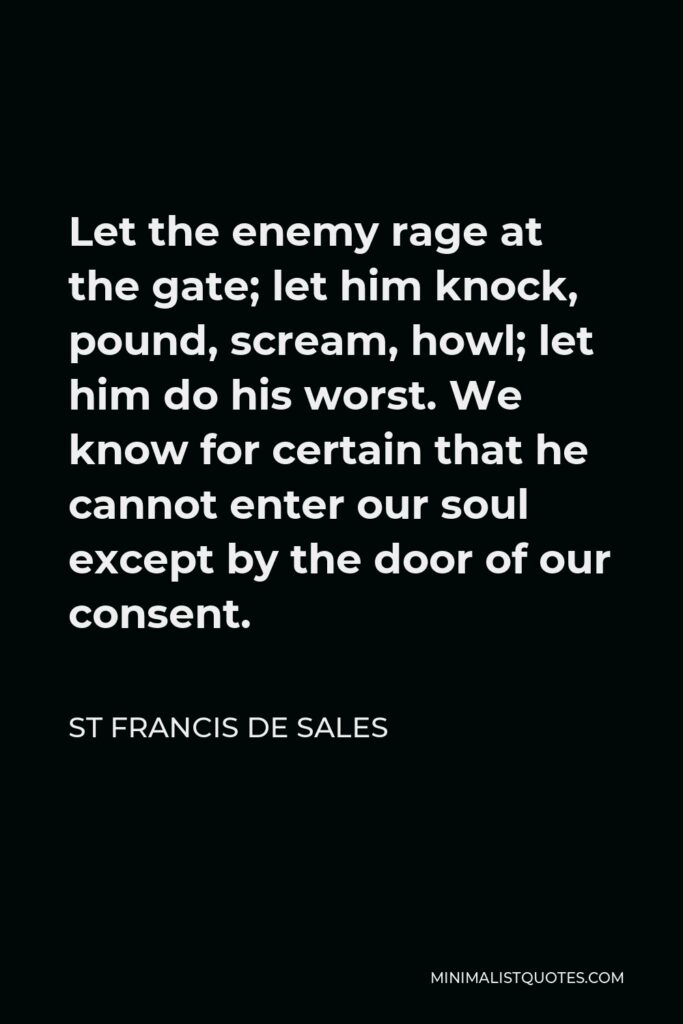 St Francis De Sales Quote - Let the enemy rage at the gate; let him knock, pound, scream, howl; let him do his worst. We know for certain that he cannot enter our soul except by the door of our consent.