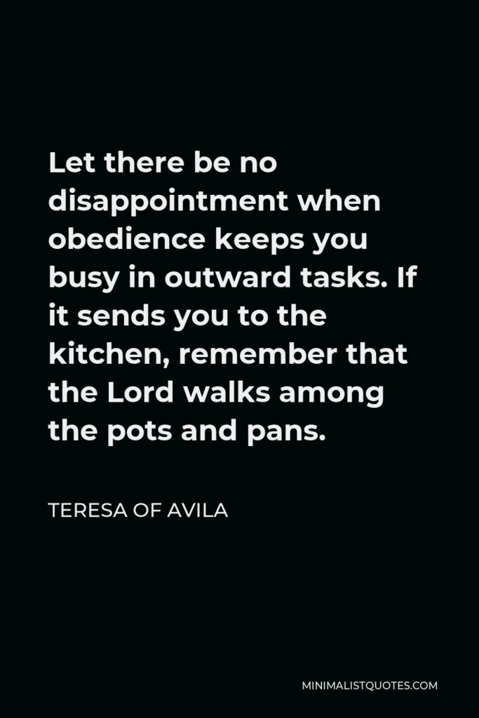 Teresa of Avila Quote - Let there be no disappointment when obedience keeps you busy in outward tasks. If it sends you to the kitchen, remember that the Lord walks among the pots and pans.
