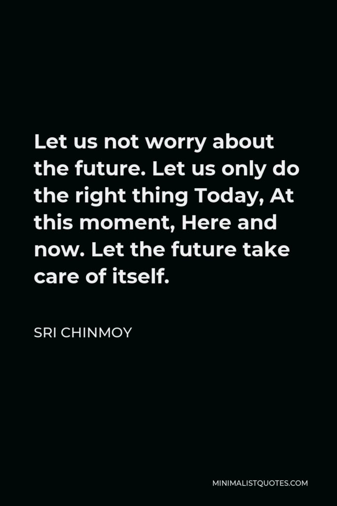 Sri Chinmoy Quote - Let us not worry about the future. Let us only do the right thing Today, At this moment, Here and now. Let the future take care of itself.