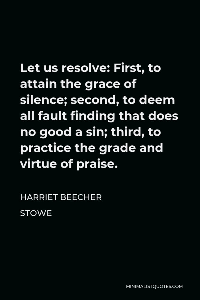 Harriet Beecher Stowe Quote - Let us resolve: First, to attain the grace of silence; second, to deem all fault finding that does no good a sin; third, to practice the grade and virtue of praise.