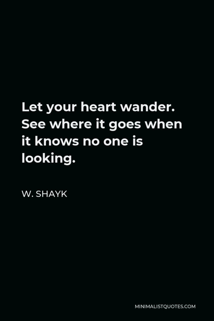 W. Shayk Quote - Let your heart wander. See where it goes when it knows no one is looking.