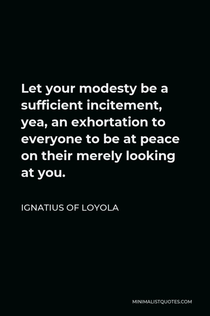Ignatius of Loyola Quote - Let your modesty be a sufficient incitement, yea, an exhortation to everyone to be at peace on their merely looking at you.