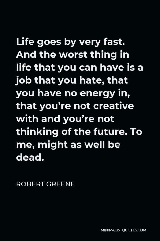 Robert Greene Quote - Life goes by very fast. And the worst thing in life that you can have is a job that you hate, that you have no energy in, that you’re not creative with and you’re not thinking of the future. To me, might as well be dead.