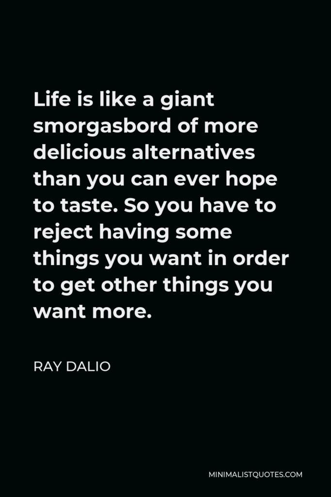 Ray Dalio Quote - Life is like a giant smorgasbord of more delicious alternatives than you can ever hope to taste. So you have to reject having some things you want in order to get other things you want more.