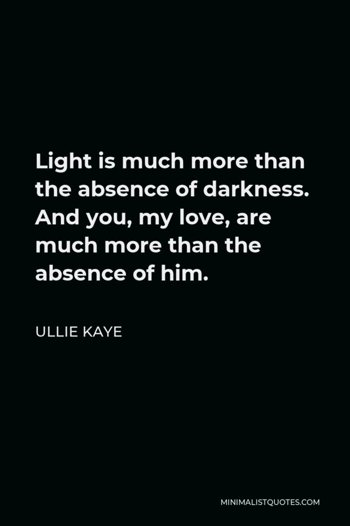 Ullie Kaye Quote - Light is much more than the absence of darkness. And you, my love, are much more than the absence of him.