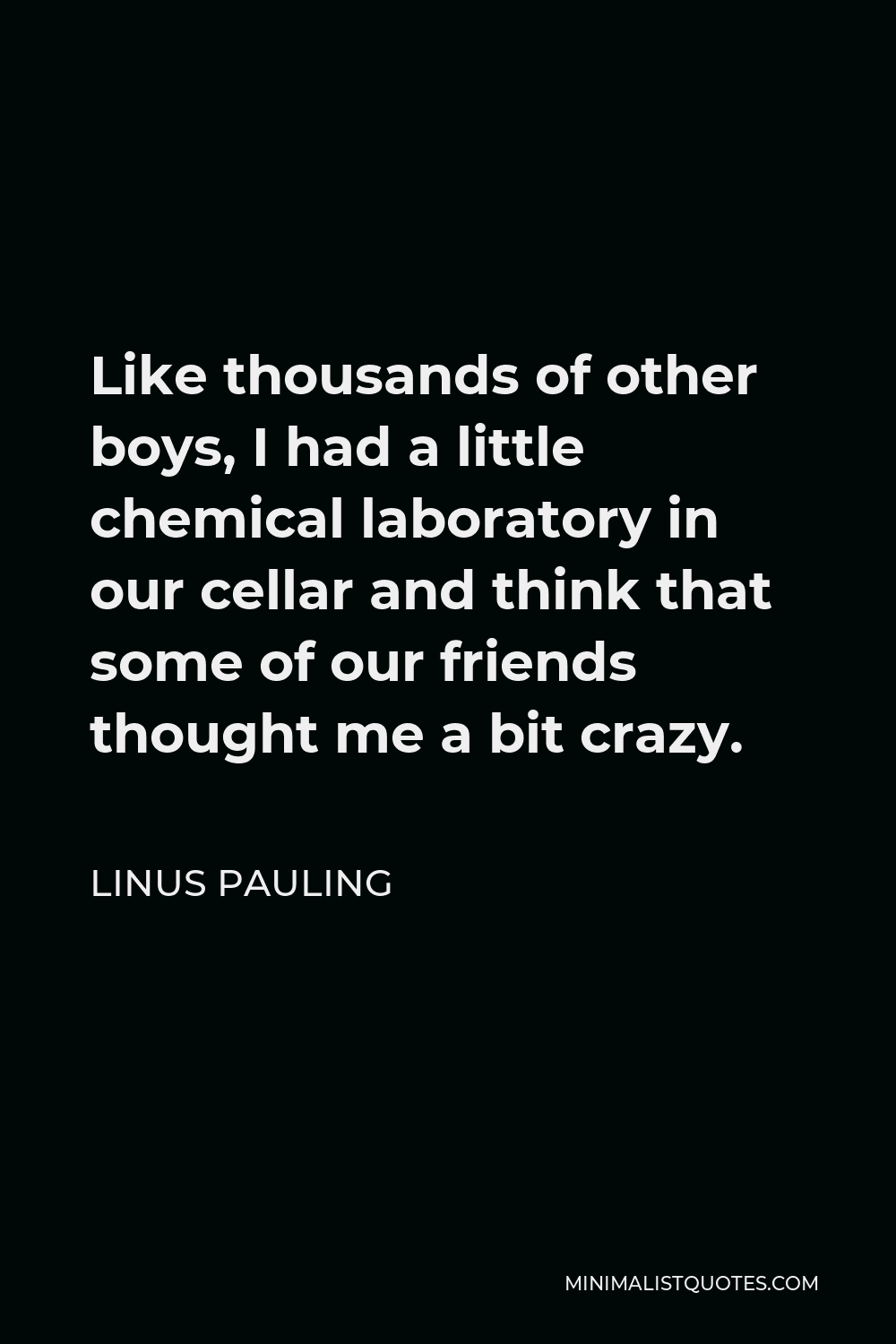 Linus Pauling Quote - Like thousands of other boys, I had a little chemical laboratory in our cellar and think that some of our friends thought me a bit crazy.
