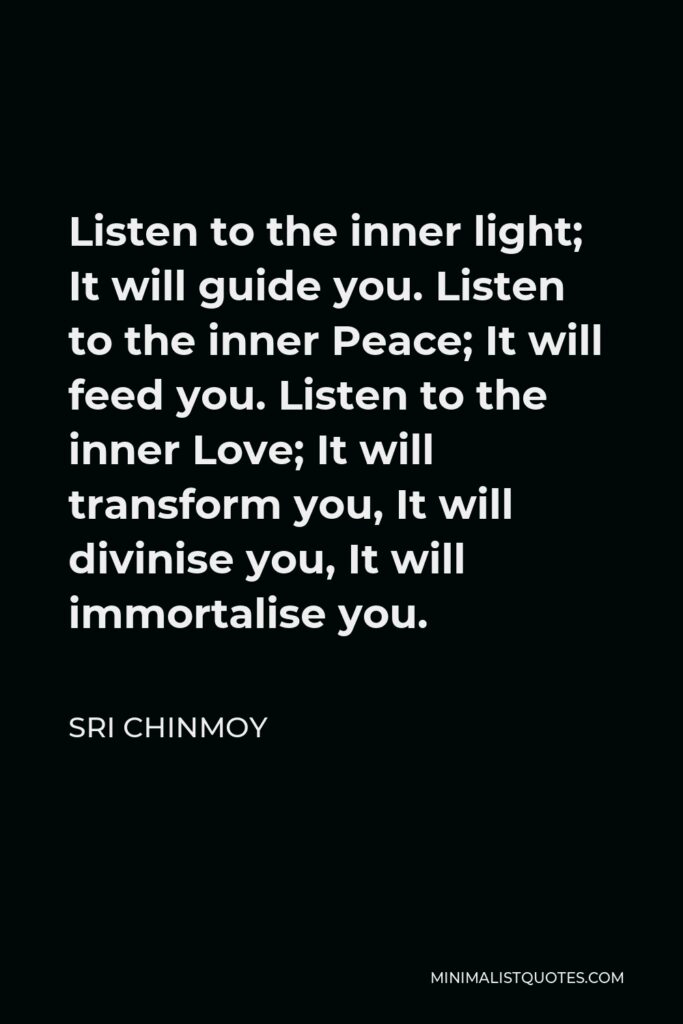 Sri Chinmoy Quote - Listen to the inner light; It will guide you. Listen to the inner Peace; It will feed you. Listen to the inner Love; It will transform you, It will divinise you, It will immortalise you.
