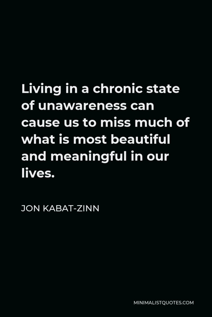Jon Kabat-Zinn Quote - Living in a chronic state of unawareness can cause us to miss much of what is most beautiful and meaningful in our lives.