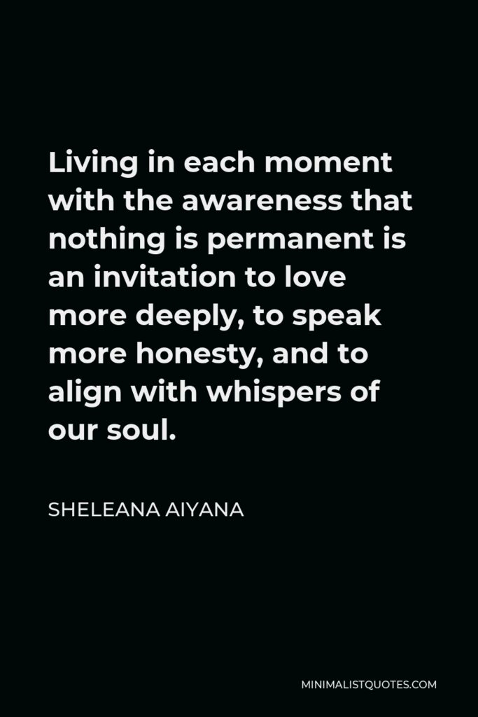 Sheleana Aiyana Quote - Living in each moment with the awareness that nothing is permanent is an invitation to love more deeply, to speak more honesty, and to align with whispers of our soul.