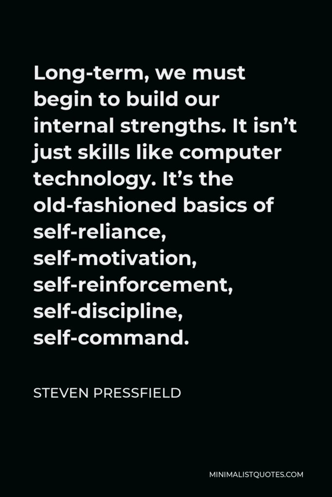 Steven Pressfield Quote - Long-term, we must begin to build our internal strengths. It isn’t just skills like computer technology. It’s the old-fashioned basics of self-reliance, self-motivation, self-reinforcement, self-discipline, self-command.
