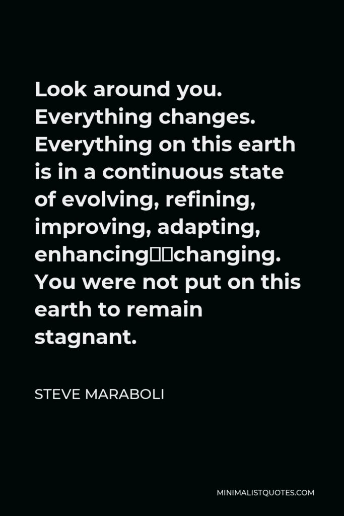 Steve Maraboli Quote - Look around you. Everything changes. Everything on this earth is in a continuous state of evolving, refining, improving, adapting, enhancing…changing. You were not put on this earth to remain stagnant.