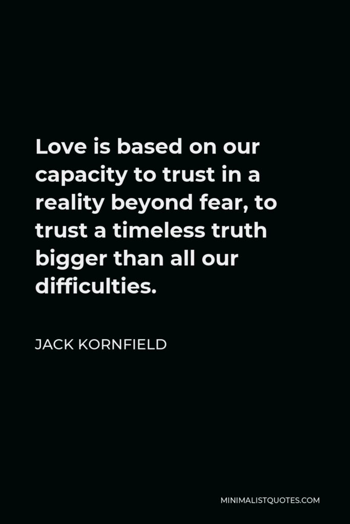 Jack Kornfield Quote - Love is based on our capacity to trust in a reality beyond fear, to trust a timeless truth bigger than all our difficulties.