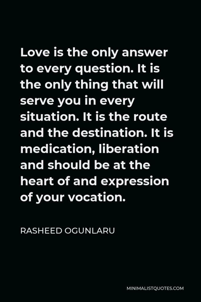 Rasheed Ogunlaru Quote - Love is the only answer to every question. It is the only thing that will serve you in every situation. It is the route and the destination. It is medication, liberation and should be at the heart of and expression of your vocation.