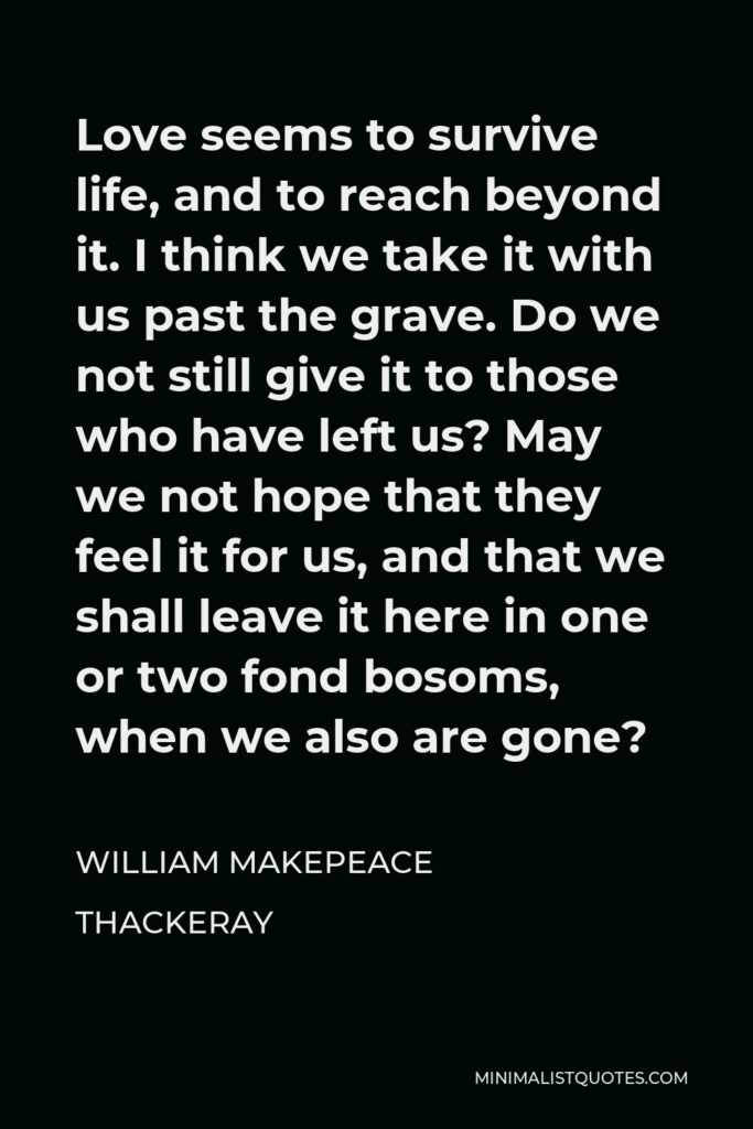 William Makepeace Thackeray Quote - Love seems to survive life, and to reach beyond it. I think we take it with us past the grave. Do we not still give it to those who have left us? May we not hope that they feel it for us, and that we shall leave it here in one or two fond bosoms, when we also are gone?