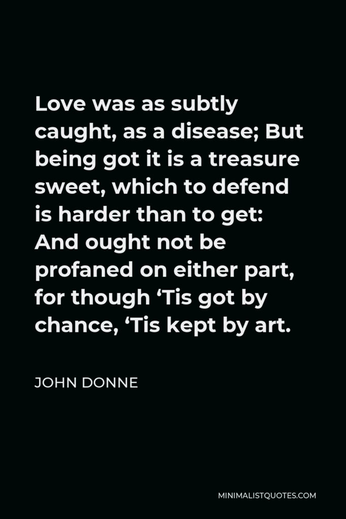 John Donne Quote - Love was as subtly caught, as a disease; But being got it is a treasure sweet, which to defend is harder than to get: And ought not be profaned on either part, for though ‘Tis got by chance, ‘Tis kept by art.