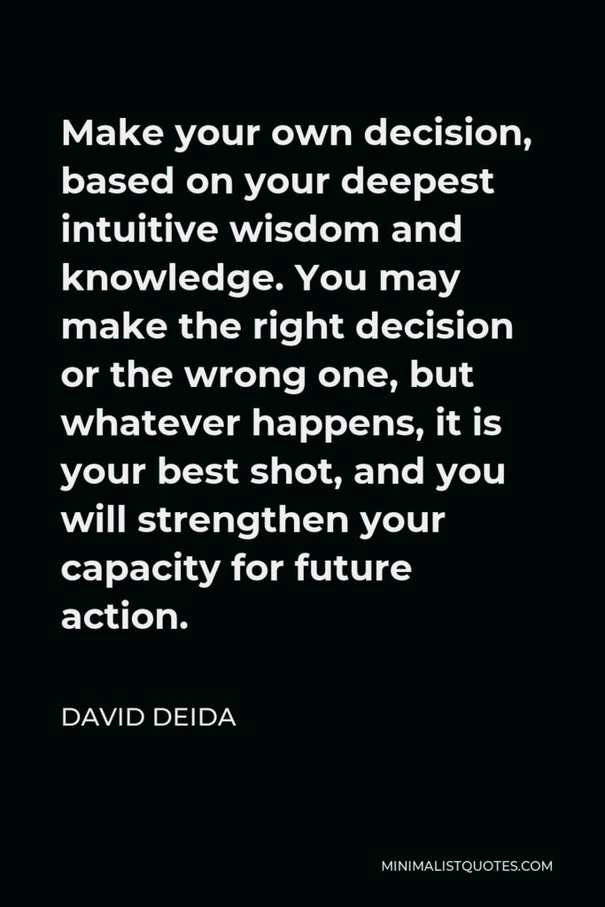 David Deida Quote - Make your own decision, based on your deepest intuitive wisdom and knowledge. You may make the right decision or the wrong one, but whatever happens, it is your best shot, and you will strengthen your capacity for future action.