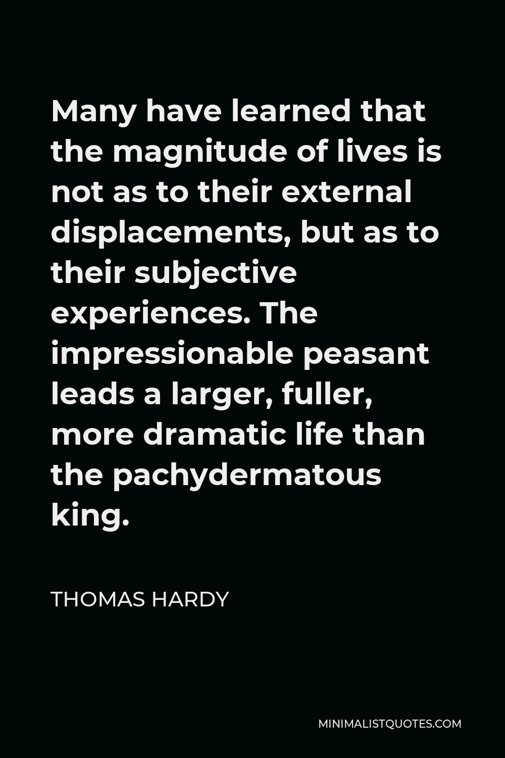 Thomas Hardy Quote - Many have learned that the magnitude of lives is not as to their external displacements, but as to their subjective experiences. The impressionable peasant leads a larger, fuller, more dramatic life than the pachydermatous king.