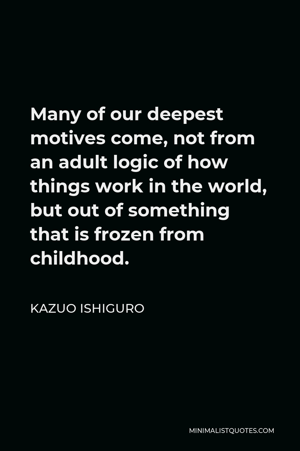Kazuo Ishiguro Quote - Many of our deepest motives come, not from an adult logic of how things work in the world, but out of something that is frozen from childhood.